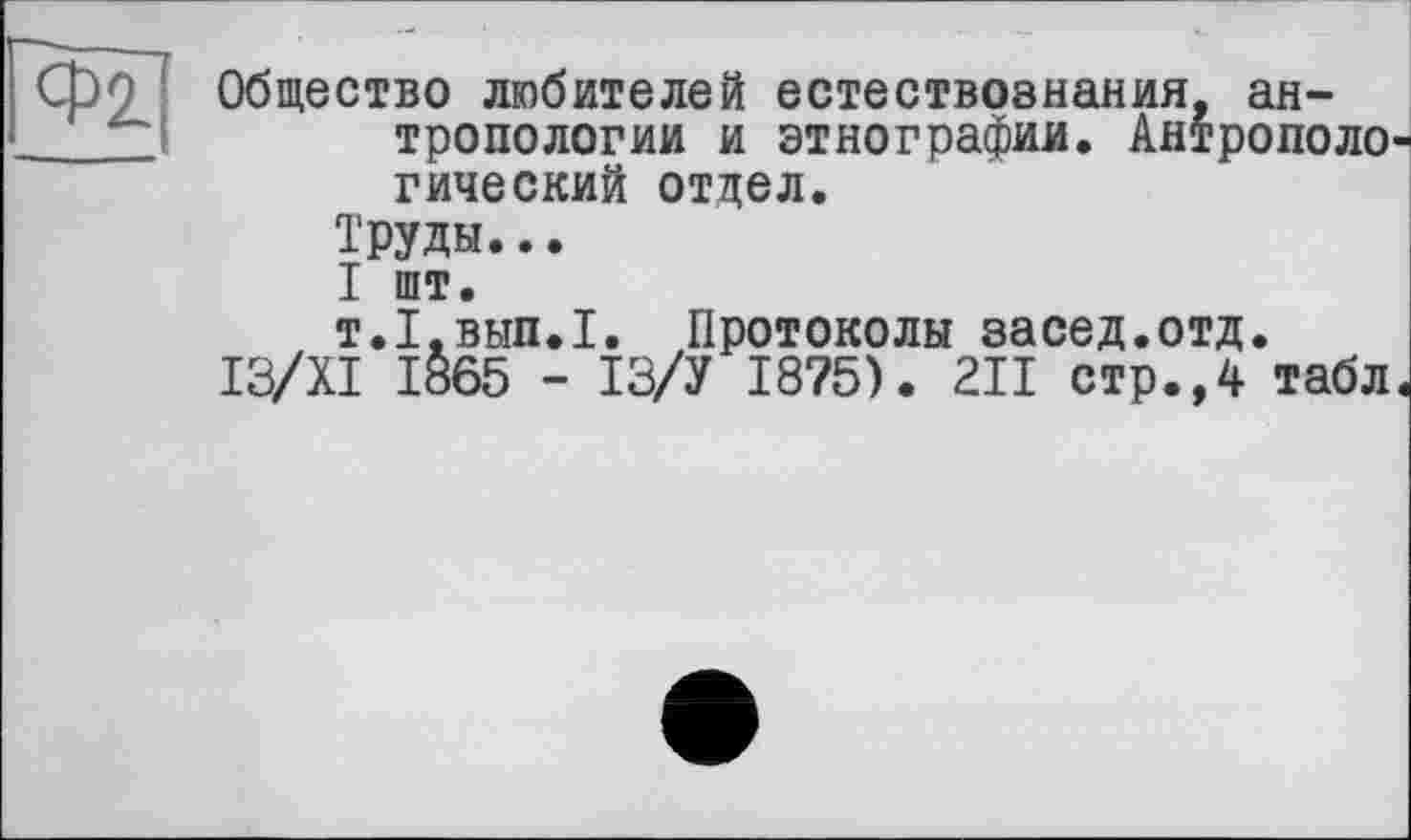 ﻿Общество любителей естествознания, антропологии и этнографии. Антрополо гический отдел.
Труды...
I шт.
т.І.внп.І. Протоколы засед.отд.
I3/XI 1865 - ІЗ/У I8?5). 211 стр.,4 табл